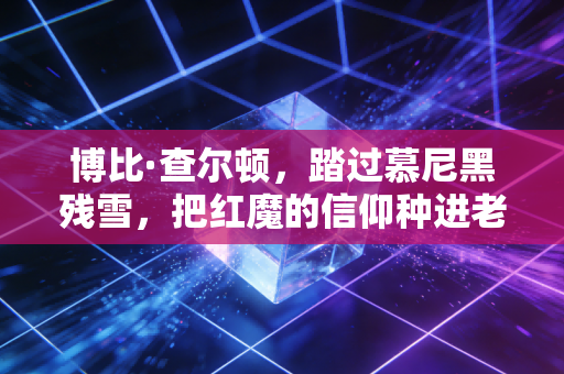博比·查尔顿，踏过慕尼黑残雪，把红魔的信仰种进老特拉福德每一寸草皮