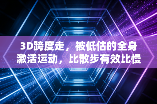 3D跨度走，被低估的全身激活运动，比散步有效比慢跑安全的日常健身新选择