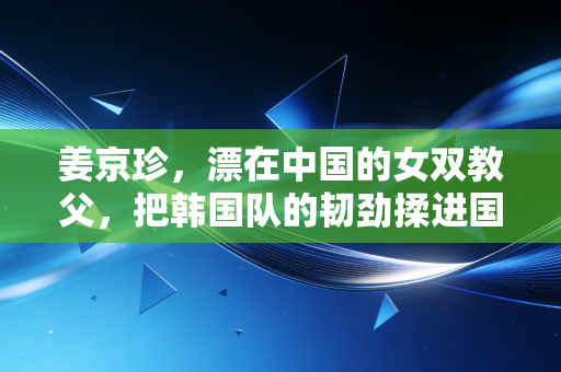 姜京珍，漂在中国的女双教父，把韩国队的韧劲揉进国羽骨血
