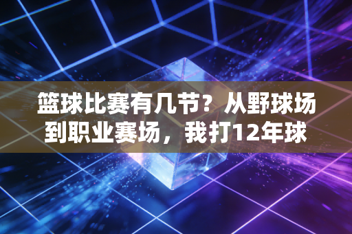 篮球比赛有几节?从野球场到职业赛场,我打12年球才摸透规则背后的门道 篮球比赛有几节?从野球场到职业赛场,我打12年球才摸透规则背后的门道
