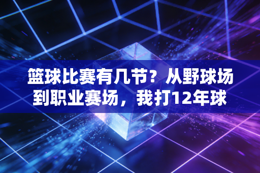 篮球比赛有几节?从野球场到职业赛场,我打12年球才摸透规则背后的门道 篮球比赛有几节?从野球场到职业赛场,我打12年球才摸透规则背后的门道