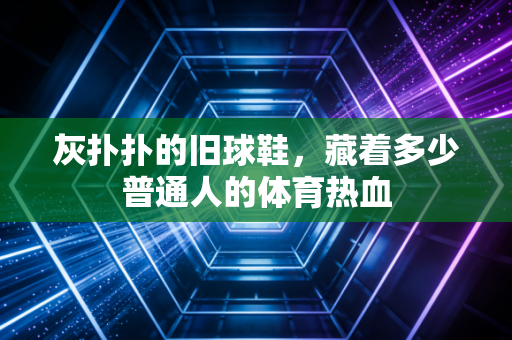 灰扑扑的旧球鞋,藏着多少普通人的体育热血 灰扑扑的旧球鞋,藏着多少普通人的体育热血