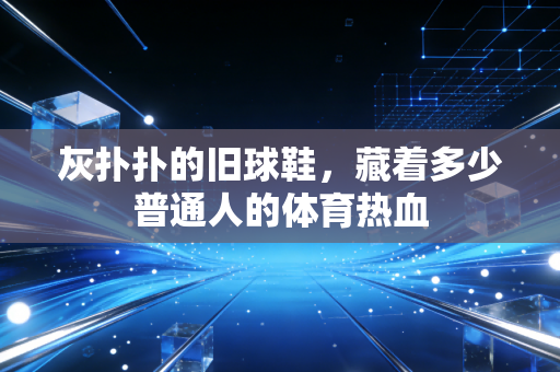 灰扑扑的旧球鞋,藏着多少普通人的体育热血 灰扑扑的旧球鞋,藏着多少普通人的体育热血