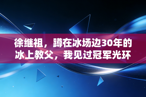 徐继祖，蹲在冰场边30年的冰上教父，我见过冠军光环下最烫的眼泪