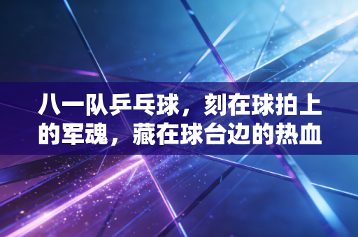 八一队乒乓球,刻在球拍上的军魂,藏在球台边的热血青春 八一队乒乓球,刻在球拍上的军魂,藏在球台边的热血青春