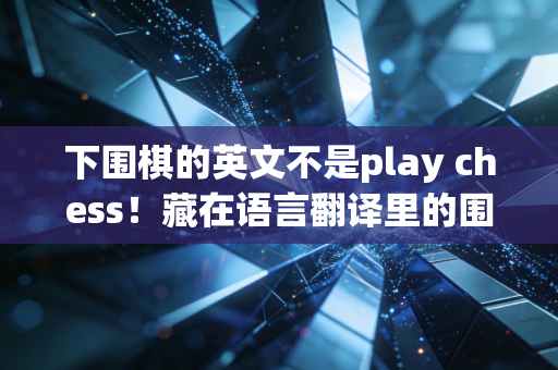 下围棋的英文不是play chess！藏在语言翻译里的围棋文化破圈密码