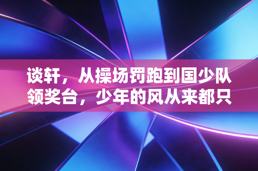 谈轩，从操场罚跑到国少队领奖台，少年的风从来都只吹向敢跑的人