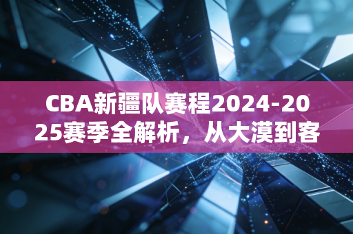 CBA新疆队赛程2024-2025赛季全解析,从大漠到客场,每一步都是热爱的注脚 CBA新疆队赛程2024-2025赛季全解析,从大漠到客场,每一步都是热爱的注脚
