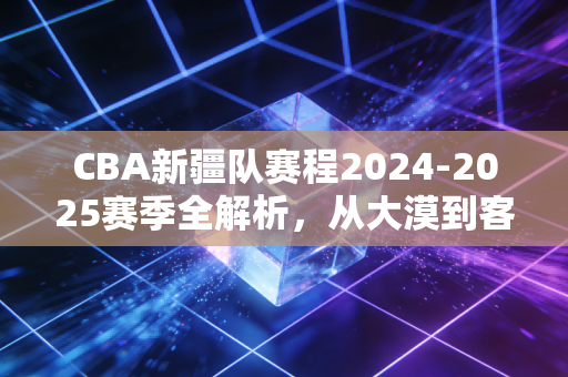 CBA新疆队赛程2024-2025赛季全解析,从大漠到客场,每一步都是热爱的注脚 CBA新疆队赛程2024-2025赛季全解析,从大漠到客场,每一步都是热爱的注脚