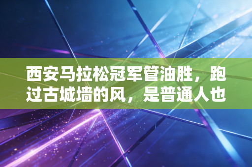 西安马拉松冠军管油胜,跑过古城墙的风,是普通人也能抓得住的梦 西安马拉松冠军管油胜,跑过古城墙的风,是普通人也能抓得住的梦