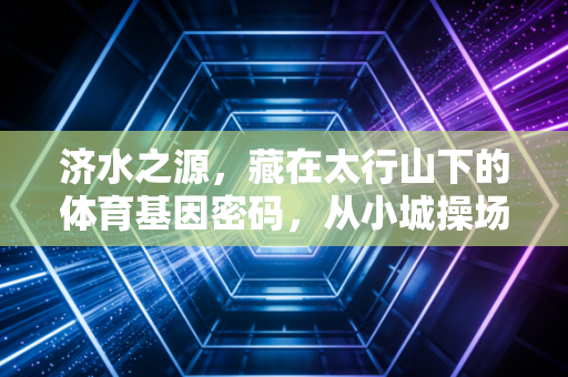 济水之源,藏在太行山下的体育基因密码,从小城操场到全国赛场的热血叙事 济水之源,藏在太行山下的体育基因密码,从小城操场到全国赛场的热血叙事