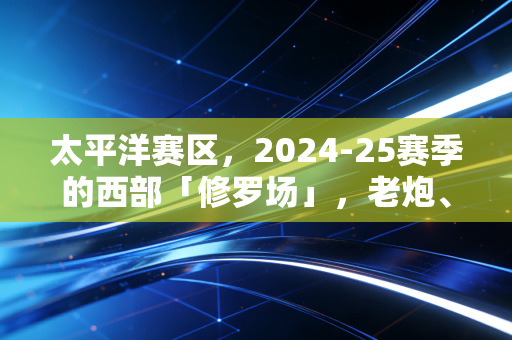 太平洋赛区，2024-25赛季的西部「修罗场」，老炮、新王与小城球队的热血江湖