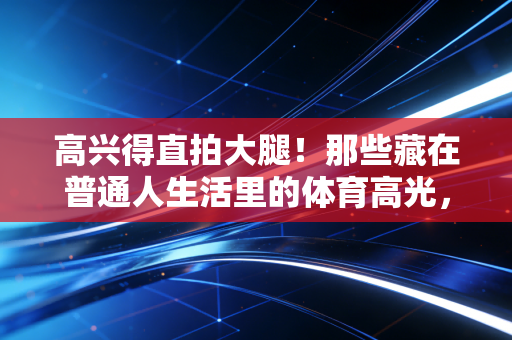 高兴得直拍大腿!那些藏在普通人生活里的体育高光,比金牌还戳人 高兴得直拍大腿!那些藏在普通人生活里的体育高光,比金牌还戳人