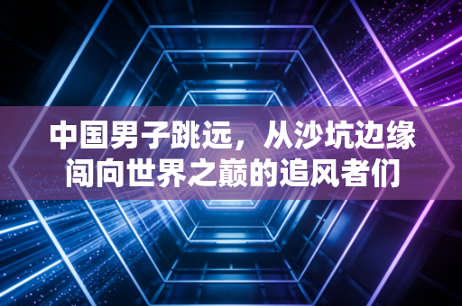 中国男子跳远,从沙坑边缘闯向世界之巅的追风者们 中国男子跳远,从沙坑边缘闯向世界之巅的追风者们