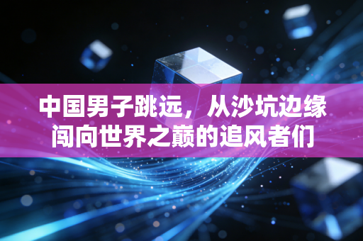 中国男子跳远，从沙坑边缘闯向世界之巅的追风者们