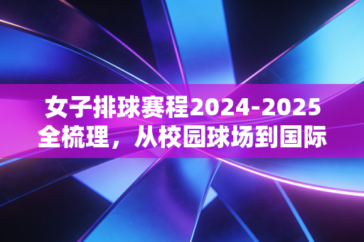 女子排球赛程2024-2025全梳理,从校园球场到国际赛场,每一次起跳都藏着普通人的热爱 女子排球赛程2024-2025全梳理,从校园球场到国际赛场,每一次起跳都藏着普通人的热爱