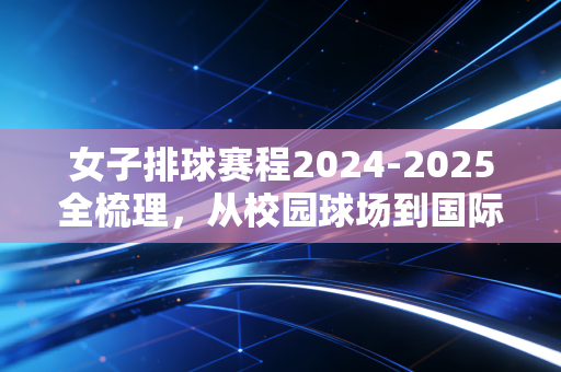 女子排球赛程2024-2025全梳理，从校园球场到国际赛场，每一次起跳都藏着普通人的热爱