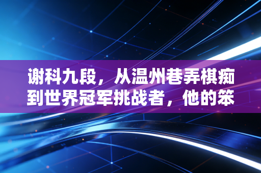 谢科九段，从温州巷弄棋痴到世界冠军挑战者，他的笨成长打脸了多少天才论