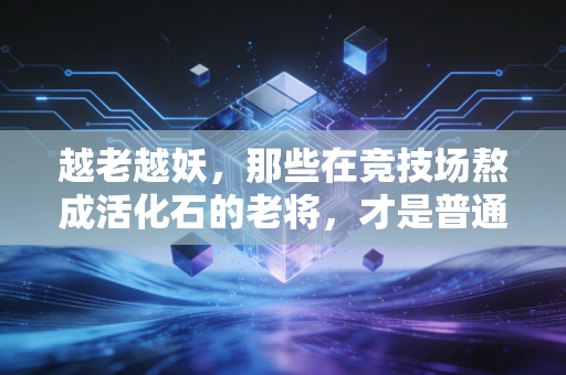 越老越妖，那些在竞技场熬成活化石的老将，才是普通人最该读懂的人生剧本