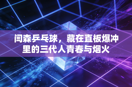 闫森乒乓球,藏在直板爆冲里的三代人青春与烟火 闫森乒乓球,藏在直板爆冲里的三代人青春与烟火