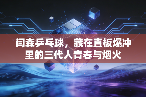 闫森乒乓球,藏在直板爆冲里的三代人青春与烟火 闫森乒乓球,藏在直板爆冲里的三代人青春与烟火