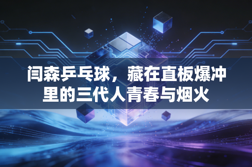 闫森乒乓球，藏在直板爆冲里的三代人青春与烟火