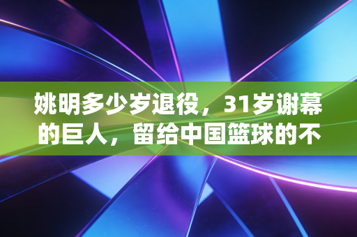 姚明多少岁退役,31岁谢幕的巨人,留给中国篮球的不止是2.26米的背影 姚明多少岁退役,31岁谢幕的巨人,留给中国篮球的不止是2.26米的背影