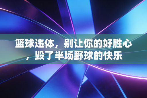 篮球违体,别让你的好胜心,毁了半场野球的快乐 篮球违体,别让你的好胜心,毁了半场野球的快乐