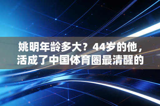姚明年龄多大？44岁的他，活成了中国体育圈最清醒的异类