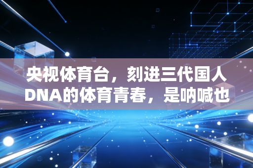 央视体育台,刻进三代国人DNA的体育青春,是呐喊也是烟火 央视体育台,刻进三代国人DNA的体育青春,是呐喊也是烟火
