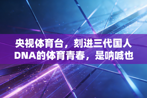 央视体育台,刻进三代国人DNA的体育青春,是呐喊也是烟火 央视体育台,刻进三代国人DNA的体育青春,是呐喊也是烟火