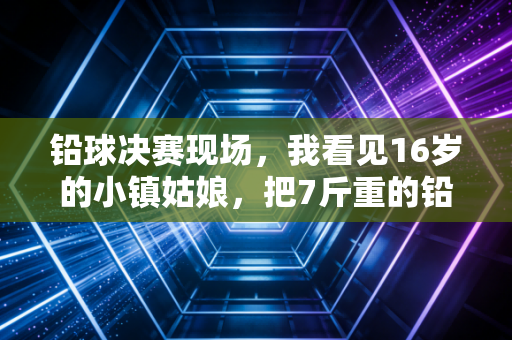 铅球决赛现场,我看见16岁的小镇姑娘,把7斤重的铅球扔出了自己的人生轨道 铅球决赛现场,我看见16岁的小镇姑娘,把7斤重的铅球扔出了自己的人生轨道