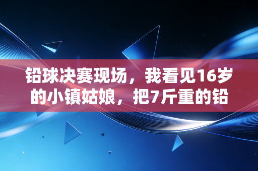 铅球决赛现场，我看见16岁的小镇姑娘，把7斤重的铅球扔出了自己的人生轨道