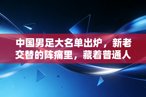 中国男足大名单出炉，新老交替的阵痛里，藏着普通人都懂的破局逻辑