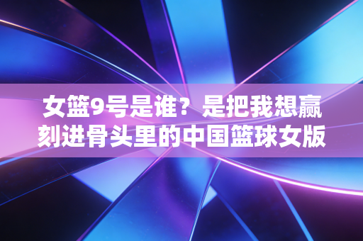 女篮9号是谁？是把我想赢刻进骨头里的中国篮球女版詹姆斯李梦