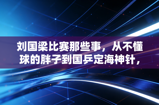 刘国梁比赛那些事，从不懂球的胖子到国乒定海神针，赛场刻下的滚烫人生
