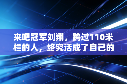 来吧冠军刘翔,跨过110米栏的人,终究活成了自己的冠军 来吧冠军刘翔,跨过110米栏的人,终究活成了自己的冠军