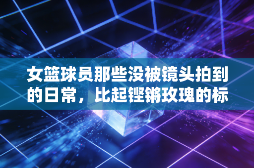 女篮球员那些没被镜头拍到的日常，比起铿锵玫瑰的标签，她们更想做敢哭敢赢的普通人