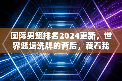 国际男篮排名2024更新,世界篮坛洗牌的背后,藏着我们普通人打球的3个真相 国际男篮排名2024更新,世界篮坛洗牌的背后,藏着我们普通人打球的3个真相