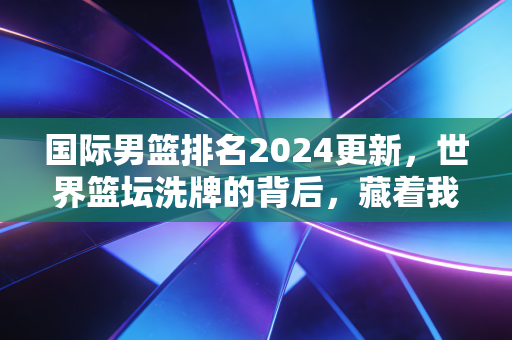 国际男篮排名2024更新，世界篮坛洗牌的背后，藏着我们普通人打球的3个真相