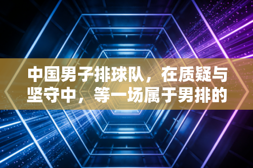 中国男子排球队，在质疑与坚守中，等一场属于男排的破圈
