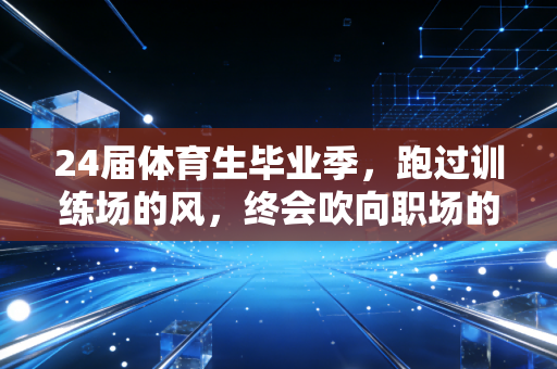 24届体育生毕业季，跑过训练场的风，终会吹向职场的旷野