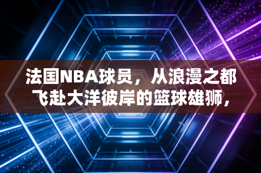 法国NBA球员,从浪漫之都飞赴大洋彼岸的篮球雄狮,正在改写联盟百年格局 法国NBA球员,从浪漫之都飞赴大洋彼岸的篮球雄狮,正在改写联盟百年格局