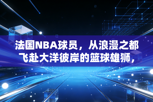 法国NBA球员，从浪漫之都飞赴大洋彼岸的篮球雄狮，正在改写联盟百年格局