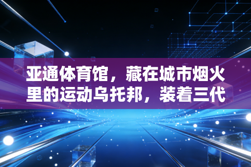 亚通体育馆，藏在城市烟火里的运动乌托邦，装着三代人的热血与日常