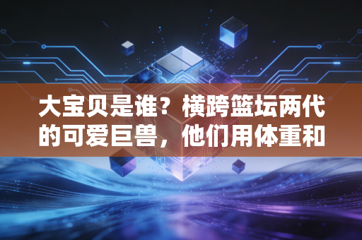 大宝贝是谁?横跨篮坛两代的可爱巨兽,他们用体重和温柔圈粉无数 大宝贝是谁?横跨篮坛两代的可爱巨兽,他们用体重和温柔圈粉无数
