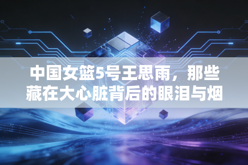 中国女篮5号王思雨，那些藏在大心脏背后的眼泪与烟火