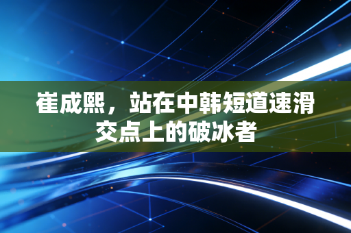 崔成熙，站在中韩短道速滑交点上的破冰者