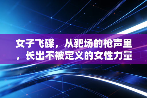 女子飞碟,从靶场的枪声里,长出不被定义的女性力量 女子飞碟,从靶场的枪声里,长出不被定义的女性力量