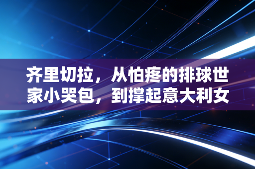 齐里切拉，从怕疼的排球世家小哭包，到撑起意大利女排的黑豹队长